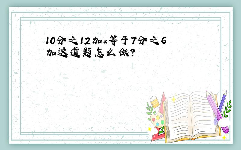 10分之12加x等于7分之6加这道题怎么做?