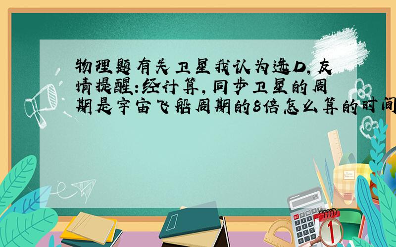 物理题有关卫星我认为选D,友情提醒:经计算,同步卫星的周期是宇宙飞船周期的8倍怎么算的时间间隔?