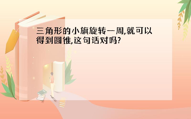 三角形的小旗旋转一周,就可以得到圆锥,这句话对吗?