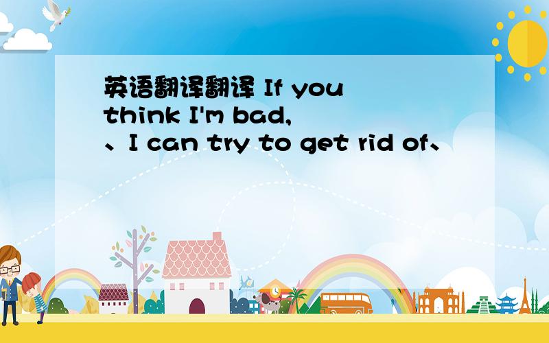 英语翻译翻译 If you think I'm bad,、I can try to get rid of、