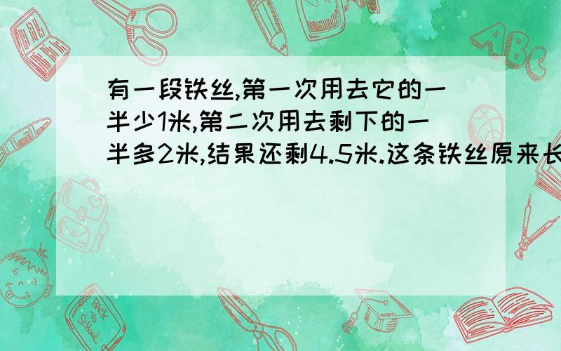 有一段铁丝,第一次用去它的一半少1米,第二次用去剩下的一半多2米,结果还剩4.5米.这条铁丝原来长多少?