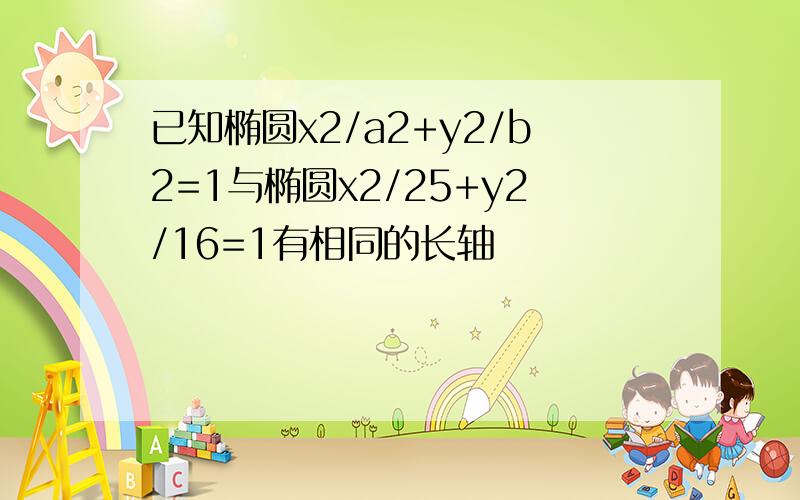 已知椭圆x2/a2+y2/b2=1与椭圆x2/25+y2/16=1有相同的长轴