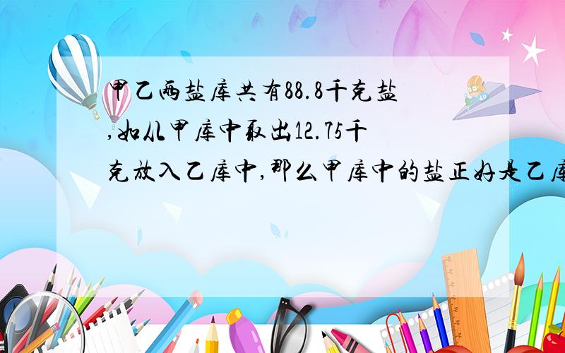 甲乙两盐库共有88.8千克盐,如从甲库中取出12.75千克放入乙库中,那么甲库中的盐正好是乙库中的3倍,求两个盐库的盐数