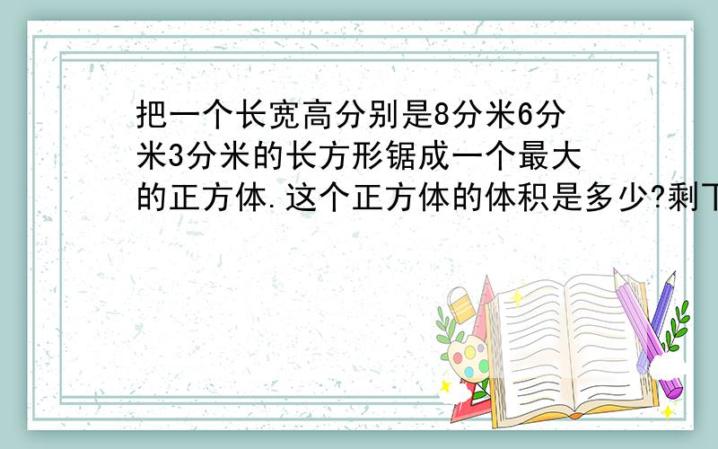 把一个长宽高分别是8分米6分米3分米的长方形锯成一个最大的正方体.这个正方体的体积是多少?剩下部分的体