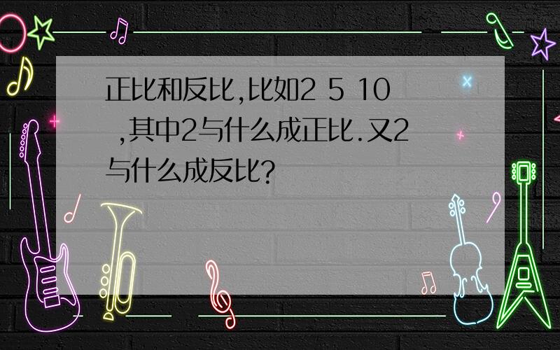 正比和反比,比如2 5 10 ,其中2与什么成正比.又2与什么成反比?