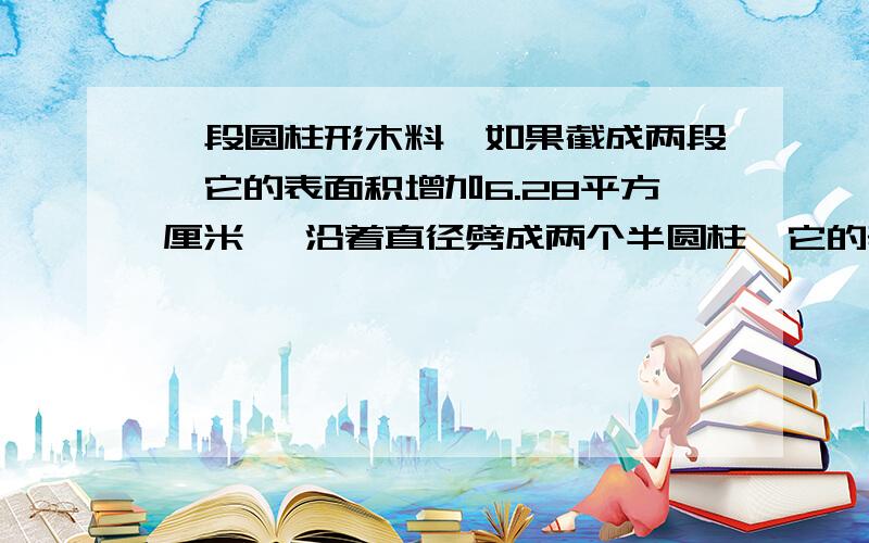 一段圆柱形木料,如果截成两段,它的表面积增加6.28平方厘米, 沿着直径劈成两个半圆柱,它的表面积增加100