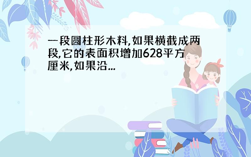 一段圆柱形木料,如果横截成两段,它的表面积增加628平方厘米,如果沿...