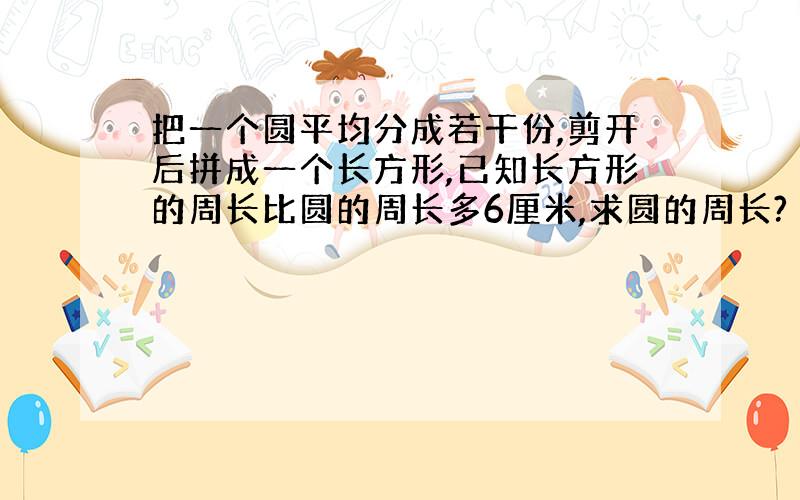 把一个圆平均分成若干份,剪开后拼成一个长方形,已知长方形的周长比圆的周长多6厘米,求圆的周长?