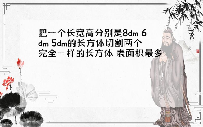 把一个长宽高分别是8dm 6dm 5dm的长方体切割两个完全一样的长方体 表面积最多