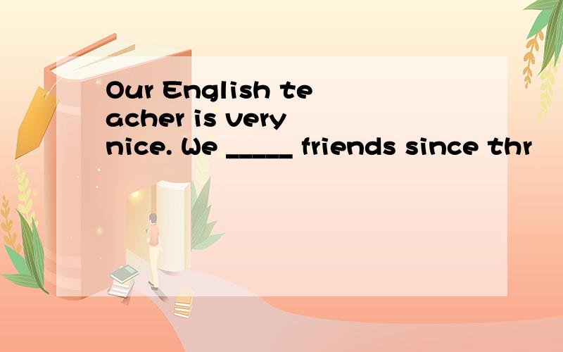 Our English teacher is very nice. We _____ friends since thr