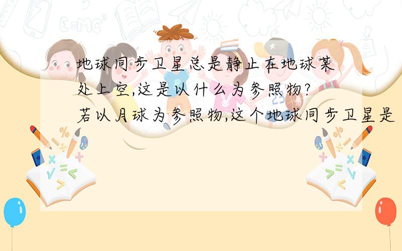 地球同步卫星总是静止在地球某处上空,这是以什么为参照物?若以月球为参照物,这个地球同步卫星是