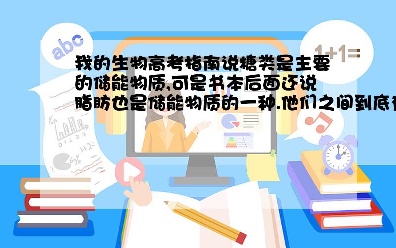 我的生物高考指南说糖类是主要的储能物质,可是书本后面还说脂肪也是储能物质的一种.他们之间到底有什么