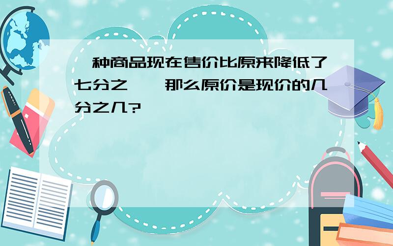 一种商品现在售价比原来降低了七分之一,那么原价是现价的几分之几?