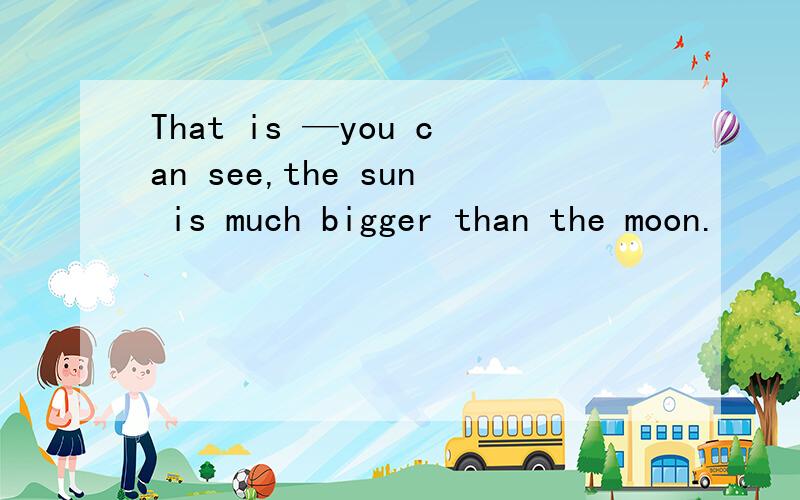 That is —you can see,the sun is much bigger than the moon.