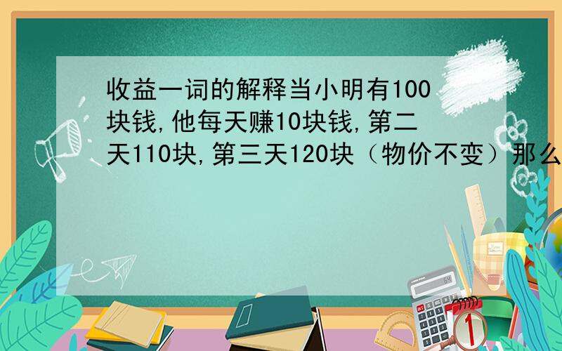 收益一词的解释当小明有100块钱,他每天赚10块钱,第二天110块,第三天120块（物价不变）那么小明算【收益相同】还是