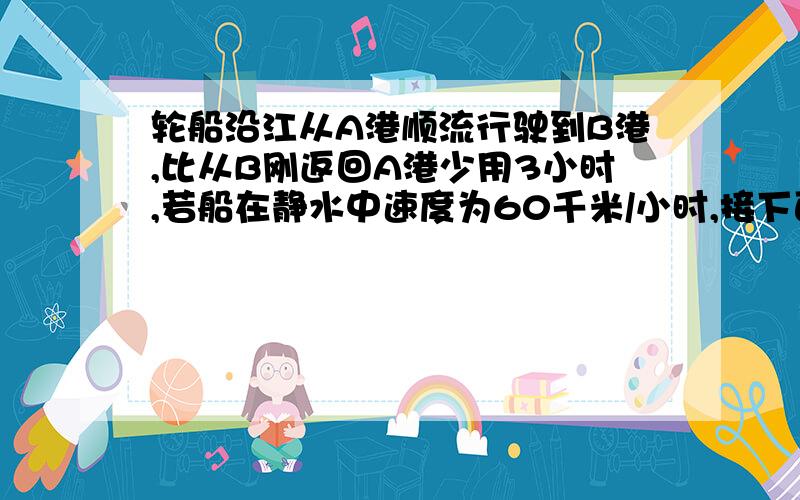 轮船沿江从A港顺流行驶到B港,比从B刚返回A港少用3小时,若船在静水中速度为60千米/小时,接下面的；