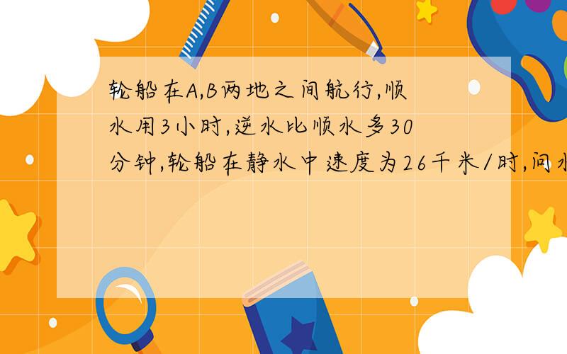 轮船在A,B两地之间航行,顺水用3小时,逆水比顺水多30分钟,轮船在静水中速度为26千米/时,问水流速是几?