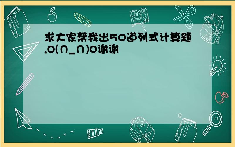 求大家帮我出50道列式计算题,O(∩_∩)O谢谢