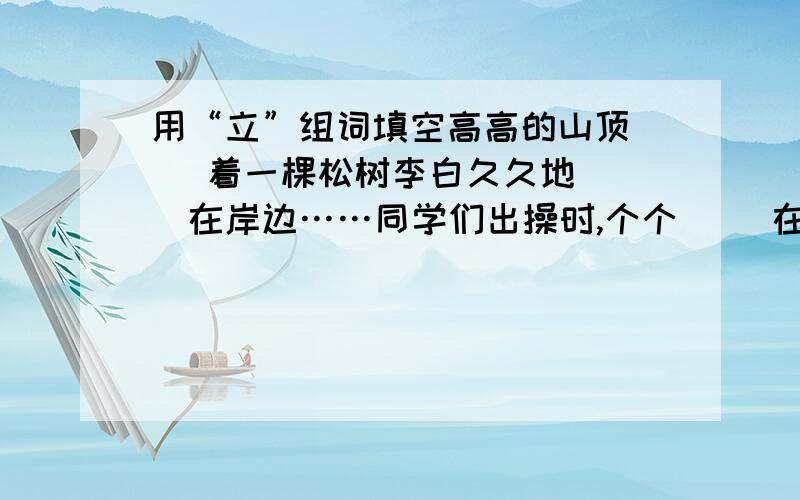 用“立”组词填空高高的山顶（ ）着一棵松树李白久久地（ ）在岸边……同学们出操时,个个（ ）在操场上,一动不动.