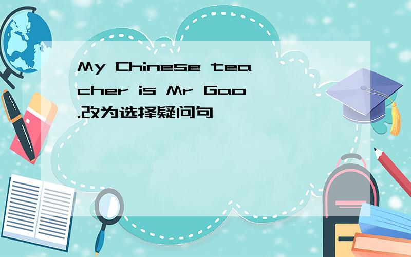 My Chinese teacher is Mr Gao.改为选择疑问句