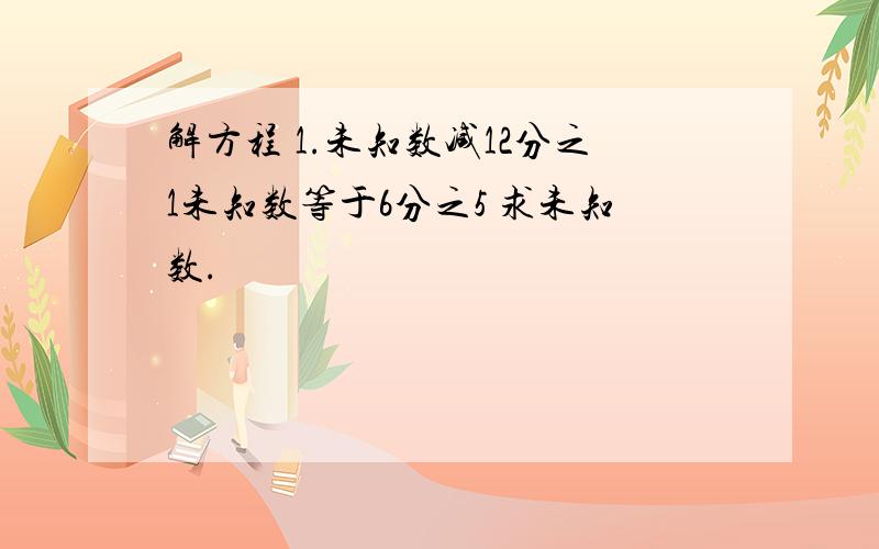 解方程 1.未知数减12分之1未知数等于6分之5 求未知数.