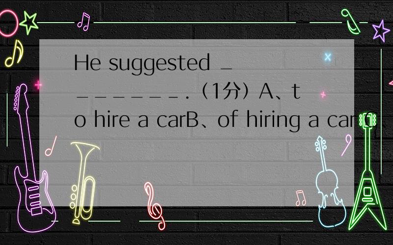 He suggested ______＿.（1分）A、to hire a carB、of hiring a car C、