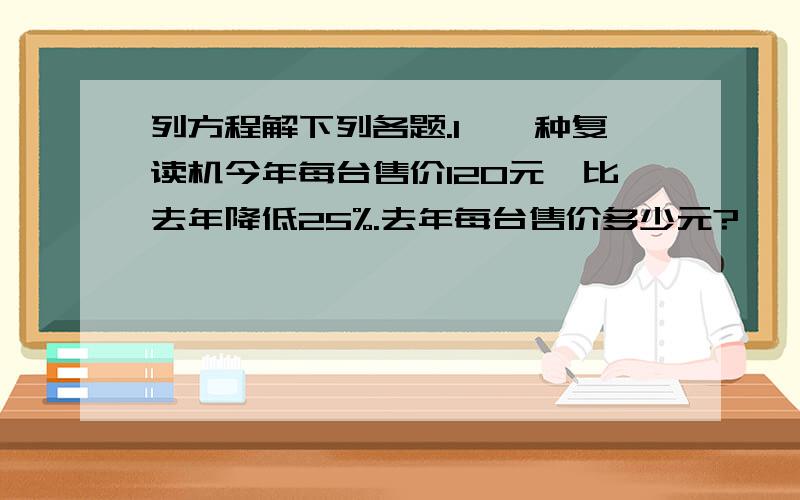 列方程解下列各题.1、一种复读机今年每台售价120元,比去年降低25%.去年每台售价多少元?