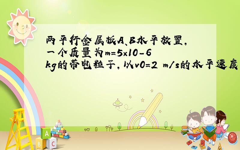 两平行金属板A、B水平放置,一个质量为m=5×10-6 kg的带电粒子,以v0=2 m/s的水平速度从两板正中位置射入