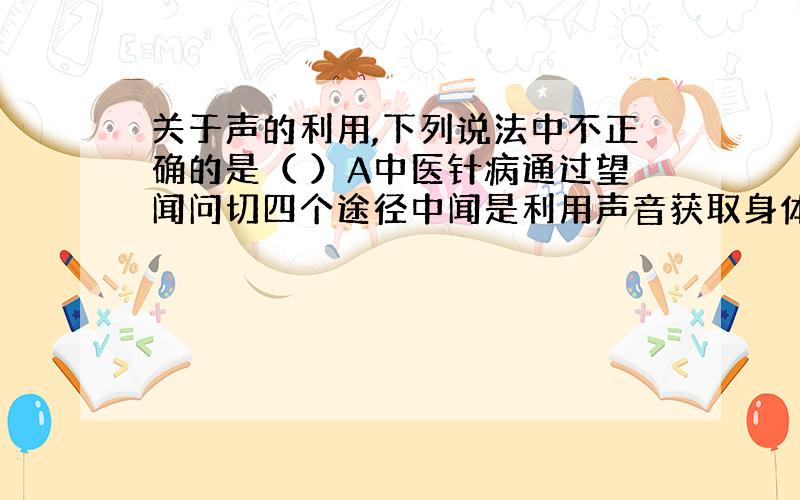 关于声的利用,下列说法中不正确的是（ ）A中医针病通过望闻问切四个途径中闻是利用声音获取身体信息B声