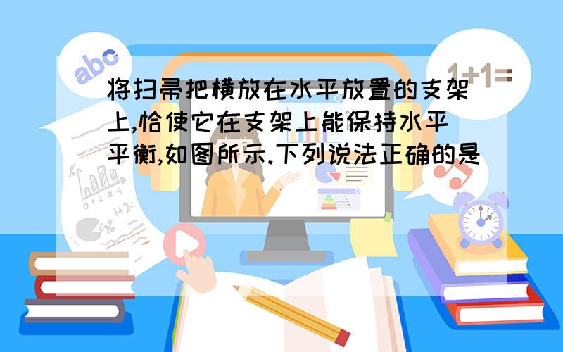 将扫帚把横放在水平放置的支架上,恰使它在支架上能保持水平平衡,如图所示.下列说法正确的是