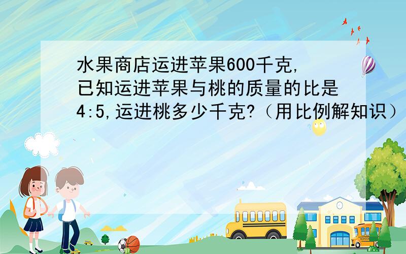 水果商店运进苹果600千克,已知运进苹果与桃的质量的比是4:5,运进桃多少千克?（用比例解知识）