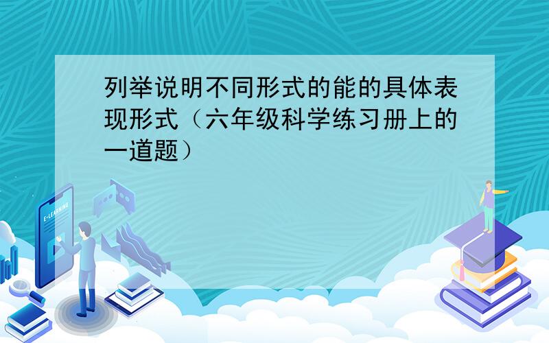 列举说明不同形式的能的具体表现形式（六年级科学练习册上的一道题）