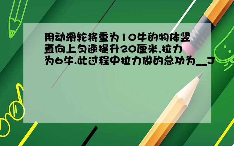 用动滑轮将重为10牛的物体竖直向上匀速提升20厘米,拉力为6牛.此过程中拉力做的总功为__J