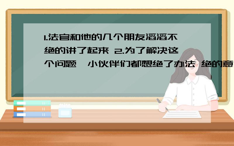 1.法官和他的几个朋友滔滔不绝的讲了起来 2.为了解决这个问题,小伙伴们都想绝了办法 绝的意思是什么