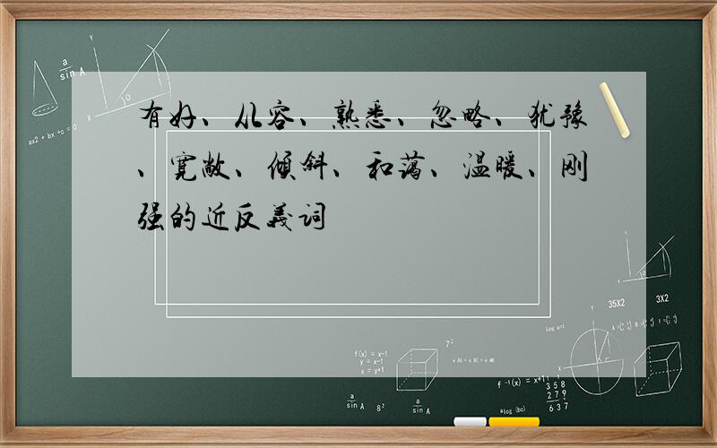 有好、从容、熟悉、忽略、犹豫、宽敞、倾斜、和蔼、温暖、刚强的近反义词