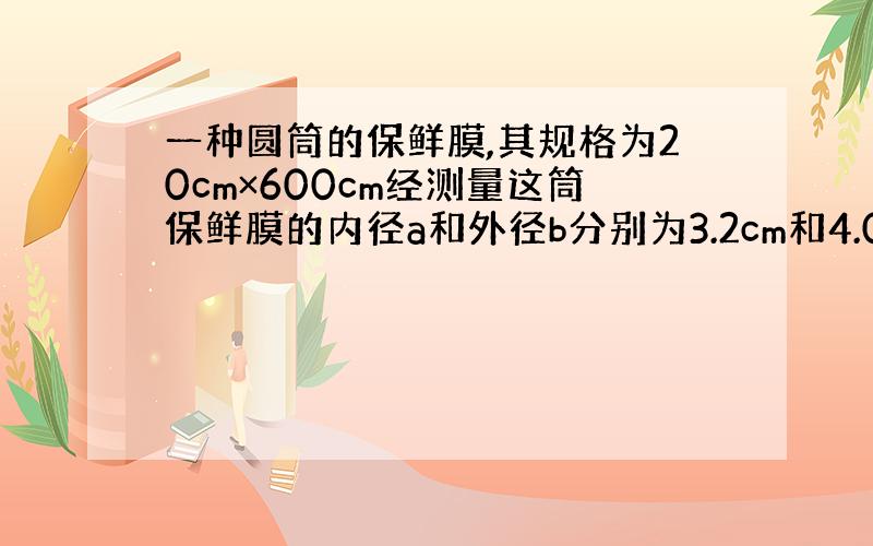 一种圆筒的保鲜膜,其规格为20cm×600cm经测量这筒保鲜膜的内径a和外径b分别为3.2cm和4.0cm求这种保鲜膜的