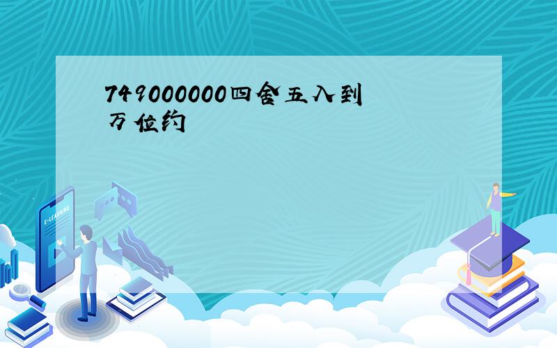 749000000四舍五入到万位约