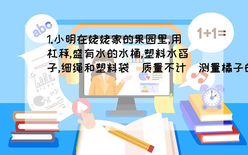 1.小明在姥姥家的果园里,用杠秤,盛有水的水桶,塑料水舀子,细绳和塑料袋(质量不计)测量橘子的密度.要求写出: