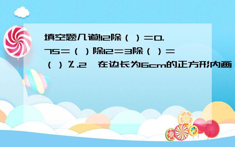 填空题几道!12除（）＝0.75＝（）除12＝3除（）＝（）％.2、在边长为6cm的正方形内画一个最大的圆,这个圆的面积