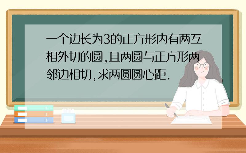 一个边长为3的正方形内有两互相外切的圆,且两圆与正方形两邻边相切,求两圆圆心距.