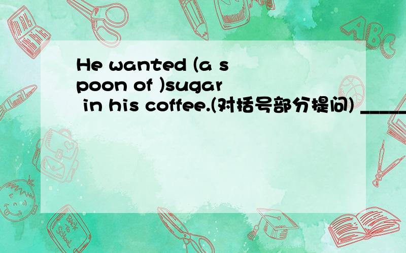 He wanted (a spoon of )sugar in his coffee.(对括号部分提问) _____ _