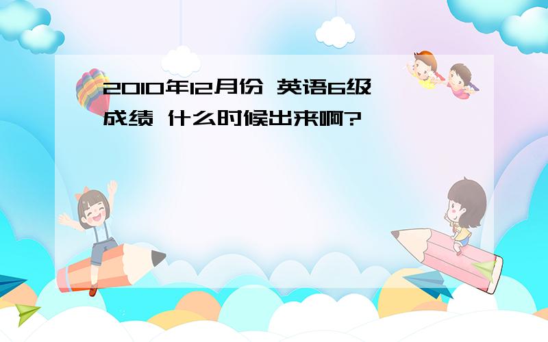 2010年12月份 英语6级成绩 什么时候出来啊?