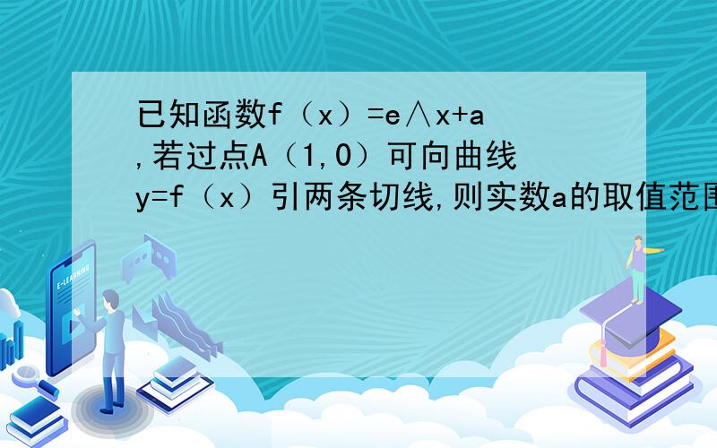 已知函数f（x）=e∧x+a,若过点A（1,0）可向曲线y=f（x）引两条切线,则实数a的取值范围是