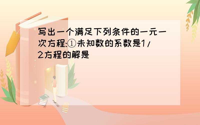 写出一个满足下列条件的一元一次方程:①未知数的系数是1/2方程的解是