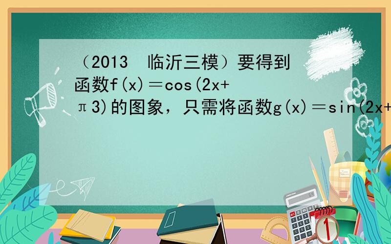 （2013•临沂三模）要得到函数f(x)＝cos(2x+π3)的图象，只需将函数g(x)＝sin(2x+π3)的图象（