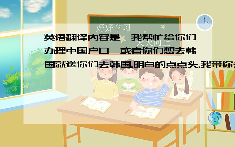 英语翻译内容是,我帮忙给你们办理中国户口,或者你们想去韩国就送你们去韩国.明白的点点头.我带你去中国工作,工作1.5年后