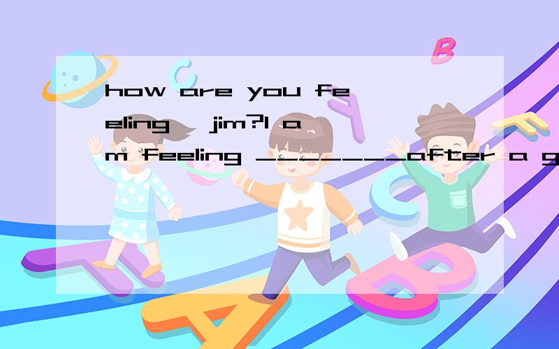 how are you feeling ,jim?I am feeling _______after a good sl