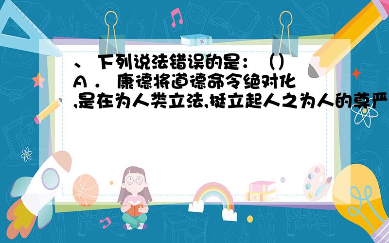 、 下列说法错误的是：（） A ． 康德将道德命令绝对化,是在为人类立法,挺立起人之为人的尊严 B ． 康德