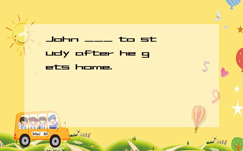 John ___ to study after he gets home.