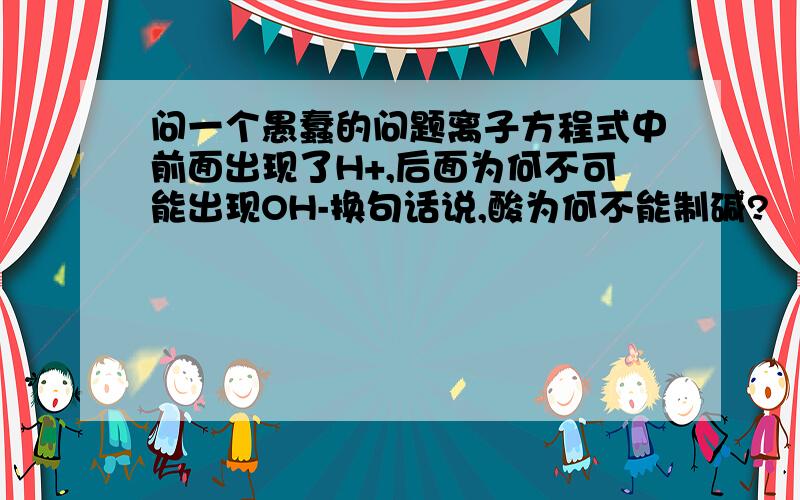 问一个愚蠢的问题离子方程式中前面出现了H+,后面为何不可能出现OH-换句话说,酸为何不能制碱?